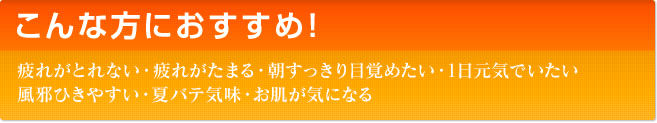 こんな方におすすめ！　疲れがとれない・疲れがたまる・朝すっきり目覚めたい・1日元気でいたい 風邪ひきやすい・夏バテ気味・お肌が気になる・スポーツや旅行時の疲労対策